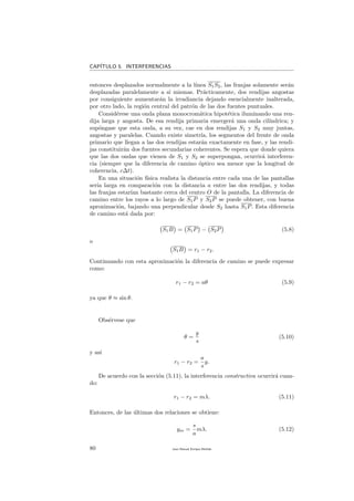 CAP´ITULO 5. INTERFERENCIAS
entonces desplazados normalmente a la l´ınea S1S2, las franjas solamente ser´an
desplazadas paralelamente a s´ı mismas. Pr´acticamente, dos rendijas angostas
por consiguiente aumentar´an la irradiancia dejando esencialmente inalterada,
por otro lado, la regi´on central del patr´on de las dos fuentes puntuales.
Consid´erese una onda plana monocrom´atica hipot´etica iluminando una ren-
dija larga y angosta. De esa rendija primaria emerger´a una onda cil´ındrica; y
sup´ongase que esta onda, a su vez, cae en dos rendijas S1 y S2 muy juntas,
angostas y paralelas. Cuando existe simetr´ıa, los segmentos del frente de onda
primario que llegan a las dos rendijas estar´an exactamente en fase, y las rendi-
jas constituir´an dos fuentes secundarias coherentes. Se espera que donde quiera
que las dos ondas que vienen de S1 y S2 se superpongan, ocurrir´a interferen-
cia (siempre que la diferencia de camino ´optico sea menor que la longitud de
coherencia, c∆t).
En una situaci´on f´ısica realista la distancia entre cada una de las pantallas
ser´ıa larga en comparaci´on con la distancia a entre las dos rendijas, y todas
las franjas estar´ıan bastante cerca del centro O de la pantalla. La diferencia de
camino entre los rayos a lo largo de S1P y S2P se puede obtener, con buena
aproximaci´on, bajando una perpendicular desde S2 hasta S1P. Esta diferencia
de camino est´a dada por:
S1B = S1P − S2P (5.8)
o
S1B = r1 − r2.
Continuando con esta aproximaci´on la diferencia de camino se puede expresar
como:
r1 − r2 = aθ (5.9)
ya que θ ≈ sin θ.
Obs´ervese que
θ =
y
s
(5.10)
y as´ı
r1 − r2 =
a
s
y.
De acuerdo con la secci´on (5.11), la interferencia constructiva ocurrir´a cuan-
do:
r1 − r2 = mλ. (5.11)
Entonces, de las ´ultimas dos relaciones se obtiene:
ym =
s
a
mλ. (5.12)
80 Juan Manuel Enrique Mu˜nido
 