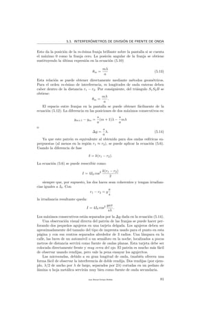 5.3. INTERFER´OMETROS DE DIVISI´ON DE FRENTE DE ONDA
Esto da la posici´on de la m-´esima franja brillante sobre la pantalla si se cuenta
el m´aximo 0 como la franja cero. La posic´on angular de la franja se obtiene
sustituyendo la ´ultima expresi´on en la ecuaci´on (5.10)
θm =
mλ
a
(5.13)
Esta relaci´on se puede obtener directamente mediante m´etodos geom´etricos.
Para el orden m-´esimo de interferencia, m longitudes de onda enteras deben
caber dentro de la distancia r1 − r2. Por consiguiente, del tri´angulo S1S2B se
obtiene:
θm =
mλ
a
.
El espacio entre franjas en la pantalla se puede obtener f´acilmente de la
ecuaci´on (5.12). La diferencia en las posiciones de dos m´aximos consecutivos es:
ym+1 − ym =
s
a
(m + 1)λ −
s
a
mλ
o
∆y =
s
a
λ. (5.14)
Ya que este patr´on es equivalente al obtenido para dos ondas esf´ericas su-
perpuestas (al menos en la regi´on r1 ≈ r2), se puede aplicar la ecuaci´on (5.6).
Usando la diferencia de fase
δ = k(r1 − r2).
La ecuaci´on (5.6) se puede reescribir como:
I = 4I0 cos2 k(r1 − r2)
2
siempre que, por supuesto, los dos haces sean coherentes y tengan irradian-
cias iguales a I0. Con
r1 − r2 = y
a
s
la irradiancia resultante queda:
I = 4I0 cos2 yaπ
sλ
.
Los m´aximos consecutivos est´an separados por la ∆y dada en la ecuaci´on (5.14).
Una observaci´on visual directa del patr´on de las franjas se puede hacer per-
forando dos peque˜nos agujeros en una tarjeta delgada. Los agujeros deben ser
aproximadamente del tama˜no del tipo de imprenta usado para el punto en esta
p´agina y con sus centros separados alrededor de 3 radios. Una l´ampara en la
calle, las luces de un autom´ovil o un sem´aforo en la noche, localizados a pocos
metros de distancia servir´a como fuente de ondas planas. Esta tarjeta debe ser
colocada directamente frente y muy cerca del ojo. El patr´on es mucho m´as f´acil
de observar usando rendijas, pero vale la pena ensayar los agujeritos.
Las microondas, debido a su gran longitud de onda, tmabi´en ofrecen una
forma f´acil de observar la interferencia de doble rendija. Dos rendijas (por ejem-
plo, λ/2 de ancho por λ de largo, separados por 2λ) cortadas en un pedazo de
l´amina u hoja met´alica servir´an muy bien como fuente de onda secundaria.
Juan Manuel Enrique Mu˜nido 81
 