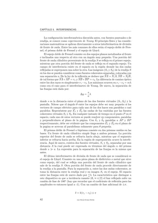 CAP´ITULO 5. INTERFERENCIAS
La conﬁguraci´on interferom´etrica discutida antes, con fuentes puntuales o de
rendija, se conoce como experimento de Young. El principio f´ısico y las conside-
raciones matem´aticas se aplican directamente a otros interfer´ometros de divisi´on
de frente de onda. Entre los m´as comunes de ellos est´an el espejo doble de Fres-
nel, el prisma doble de Fresnel y el espejo de Lloyd.
El espejo doble de Fresnel consiste en dos espejos planos metalizados al frente
e inclinados uno respecto al otro con un ´angulo muy peque˜no. Una porci´on del
frente de onda cil´ındrico proveniente de la rendija S se reﬂeja en el primer espejo,
mientras que otra porci´on del frente de onda se reﬂeja en el segundo espejo. Un
campo de interferencia existe en el espacio en la regi´on deonde las dos ondas
reﬂejadas se superponen una sobre la otra. Las im´agenes (S1 y S2) de la rendija S
en los dos se pueden considerar como fuentes coherentes separadas, colocadas con
una separaci´on a. De la ley de la reﬂexi´on se deduce que SA = S1A, SB = S2B,
de tal forma que SA+AP = r1 y SB+BP = r2. La diferencia de camino ´optico
entre los dos rayos es simplemente r1 −r2. Los m´aximos ocurren en r1 −r2 = mλ
como era el caso para el interfer´ometro de Young. De nuevo, la separaci´on de
las franjas est´a dada por:
∆y =
s
a
λ
donde s es la distancia entre el plano de las dos fuentes virtuales (S1, S2) y la
pantalla. N´otese que el ´angulo θ entre los espejos debe ser muy peque˜no si los
vectores de campo el´ectrico para cada uno de los dos haces son paralelos o casi
paralelos. Repres´entese por E1 y E2 las ondas de luz emitidas por las fuentes
coherentes virtuales S1 y S2. En cualquier instante de tiempo en el punto P en el
espacio, cada uno de estos vectores se puede resolver en componentes, paralelas
y perpendiculares al plano de la p´agina. Con k1 y k2 paralelas a AP y BP
respectivamente, debe ser evidente que las componentes E1 y E2 en el plano de
la pagina se acercan al paralelismo solamente para θ peque˜na.
El prisma doble de Fresnel o biprisma consiste en dos prismas unidos en las
bases. Un frente de onda cil´ındrico simple llega a ambos prismas. La porci´on
superior del frente de onda se refracta hacia abajo, mientras que el segmento
inferior se refracta hacia arriba. En la regi´on de superposici´on ocurre la interfe-
rencia. Aqu´ı de nuevo, existen dos fuentes virtuales, S1 y S2, separadas por una
distancia A la cual puede ser expresada en t´erminos del ´angulo α del prisma
donde s a. La expresi´on para la separaci´on de las franjas es la misma que
antes.
El ´ultimo interfer´ometro de divisi´on de frente de onda que se considerar´a es
el espejo de Lloyd. Consiste en una pieza plana de diel´ectrico o metal que sirve
como espejo, del cual se reﬂeja una porci´on del frente de onda cil´ındrico que
sale de la rendija S. Otra porci´on del frente de onda procede directamente de
la rendija a la pantalla. Para la separaci´on a, entre las dos ondas coherentes, se
toma la distancia entre la rendija real y su imagen S1 en el espejo. El espacio
entre las franjas est´a de nuevo dado por s
a λ. La caracter´ıstica que distingue a
este dispositivo es que a incidencia rasante (θi ≈ π/2) el haz reﬂejado sufre un
cambio de fase de 180o
(hay que recordar que el coeﬁciente de reﬂexi´on para las
amplitudes es entonces igual a -1). Con un cambio de fase adicional de ±π.
δ = k(r1 − r2) ± π
82 Juan Manuel Enrique Mu˜nido
 