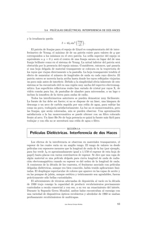 5.4. PEL´ICULAS DIEL´ECTRICAS. INTERFERENCIA DE DOS HACES
y la irradiancia queda:
I = 4I0 sin2 πay
sλ
.
El patr´on de franjas para el espejo de Lloyd es complementario del de inter-
fer´ometro de Young; el m´aximo de de un patr´on existe para valores de y que
corresponden a los m´ınimos en el otro patr´on. La orilla superior del espejo es
equivalente a y = 0 y ser´a el centro de una franja oscura en lugar del de una
franja brillante como en el sistema de Young. La mitad inferior del patr´on ser´a
obsturida por la presencia del espejo mismo. Consid´erese, entonces, qu´e pasar´ıa
si una hoja delgada de material transparente se colocara en la trayectoria de
los rayos que viajan directamente a la pantalla. La hoja transparente tendr´ıa el
efecto de aumentar el n´umero de longitudes de onda en cada rayo directo. El
patr´on entero se mover´ıa hacia arriba hasta donde los rayos reﬂejados viajar´ıan
un poco m´as antes de interferir. Debido a la simplicidad obvia inherente de este
sistema se ha encontrado ´util en una regi´on muy ancha del espectro electromag-
n´etico. Las superﬁcies reﬂectoras reales han variado de cristal por rayos X, de
vidrio com´un para luz, de pantallas de alambre para microondas, a un lago o
incluso la ionosfera de la tierra para ondas de radio.
Todos los interfer´ometros anteriores se pueden demostrar muy f´acilmente.
La fuente de luz debe ser fuerte; si no se dispone de un l´aser, una l´ampara de
descarga o un arco de carb´on seguida por una celda de agua, para enfriar las
cosas un poco, trabajar´ıa satisfactoriamente. La luz no es monocrom´atica, pero
las franjas, que ser´an coloreadas, a´un se pueden observar. Una aproximaci´on
satisfactoria a la luz monocrom´atica se puede obtener con un ﬁltro colocado
frente al arco. Un l´aser He-Ne de baja potencia es quiz´a la fuente m´as f´acil para
trabajar y con ella no se necesitar´a una celda de agua o ﬁltro.
SECCI´ON 5.4
Pel´ıculas Diel´ectricas. Interferencia de dos Haces
Los efectos de la interferencia se observan en materiales transparentes, el
espesor de los cuales var´ıa en un amplio rango. El rango de valores va desde
pel´ıculas con espesores menores que la longitud de onda de la luz (por ejemplo,
para luz verde λ0 es aproximadamente igual a 1/150 el espesor de esta hoja de
papel) hasta placas con varios centr´ımetros de espesor. Se dice que una capa de
alg´un material es una pel´ıcula delgada para cierta longitud de onda de radia-
ci´on electromagn´etica cuando su espesor es del orden de la longitud de onda.
A cominezos de la d´ecada de los cuarenta, el fen´omeno asociado con pel´ıculas
delgadas diel´ectricas, aunque era bien conocido, hab´ıa tenido aplicaciones limi-
tadas. El despliegue espectacular de colores que aparece en las capas de aceite y
en las pompas de jab´on, aunque est´etica y te´oricamente son agradables, fueron
pr´acticamente s´olo bellas curiosidades.
El advenimiento de t´ecnicas adecuadas de deposici´on al vac´ıo en la d´ecada
de 1930 trajo consigo la capacidad de producir recubrimientos precisamente
controlados a escala comercial y con eso, a su vez un renacimiento del inter´es.
Durante la Segunda Gerra Mundial, ambos lados encontraban al enemigo con
una variedad de dispositivos ´opticos recubiertos y alrededor de 1960 se usaban
profusamente recubrimientos de multicapas.
Juan Manuel Enrique Mu˜nido 83
 