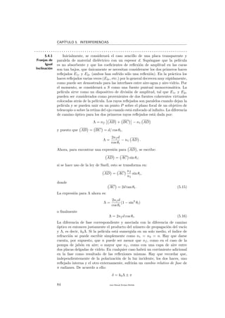 CAP´ITULO 5. INTERFERENCIAS
. . . . . . . . . . . . . . . . . . . . . . . . . . . . . . . . . . . . . . . . . . . . . . . . . . . . . . . . . . . . . . . . . . . . . . . . .
5.4.1
Franjas de
Igual
Inclinaci´on
Inicialmente, se considerar´a el caso sencillo de una placa transparente y
paralela de material diel´ectrico con un espesor d. Sup´ongase que la pel´ıcula
es no absorbente y que los coeﬁcientes de reﬂexi´on de amplitud en las caras
son tan bajos, que ´unicamente se necesitan considerarse los dos primeros haces
reﬂejados E1r y E2r (ambos han sufrido s´olo una reﬂexi´on). En la pr´actica los
haces reﬂejados varias veces (E3r, etc.) por lo general decrecen muy r´apidamente,
como puede ser demostrado para las interfases entre aire-agua y aire-vidrio. Por
el momento, se considerar´a a S como una fuente puntual monocrom´atica. La
pel´ıcula sirve como un dispositivo de divisi´on de amplitud, tal que E1r y E2r
pueden ser considerados como provenientes de dos fuentes coherentes virtuales
colocadas atr´as de la pel´ıcula. Los rayos reﬂejados son paralelos cuando dejan la
pel´ıcula y se pueden unir en un punto P sobre el plano focal de un objetivo de
telescopio o sobre la retina del ojo cuando est´a enfocado al inﬁnito. La diferencia
de camino ´optico para los dos primeros rayos reﬂejados est´a dada por:
Λ = nf AB + BC − n1 AD
y puesto que AB = BC = d/ cos θt,
Λ =
2nf d
cos θt
− n1 AD .
Ahora, para encontrar una expresi´on para AD , se escribe:
AD = AC sin θi;
si se hace uso de la ley de Snell, esto se transforma en:
AD = AC
nf
n1
sin θi,
donde
AC = 2d tan θt. (5.15)
La expresi´on para Λ ahora es:
Λ =
2nf d
cos θt
(1 − sin2
θt)
o ﬁnalmente
Λ = 2nf d cos θt. (5.16)
La diferencia de fase correspondiente y asociada con la diferencia de camino
´optico es entonces justamente el producto del n´umero de propagaci´on del vac´ıo
y Λ, es decir, k0Λ. Si la pel´ıcula est´a sumergida en un solo medio, el ´ındice de
refracci´on se puede escribir simplemente como n1 = n2 = n. Hay que darse
cuenta, por supuesto, que n puede ser menor que nf , como en el caso de la
pompa de jab´on en aire; o mayor que nf , como con una capa de aire entre
dos placas delgadas de vidrio. En cualquier caso habr´a un corrimiento adicional
en la fase como resultado de las reﬂexiones mismas. Hay que recordar que,
independientemente de la polarizaci´on de la luz incidente, los dos haces, uno
reﬂejado interna y el otro externamente, sufrir´an un cambio relativo de fase de
π radianes. De acuerdo a ello:
δ = k0Λ ± π
84 Juan Manuel Enrique Mu˜nido
 