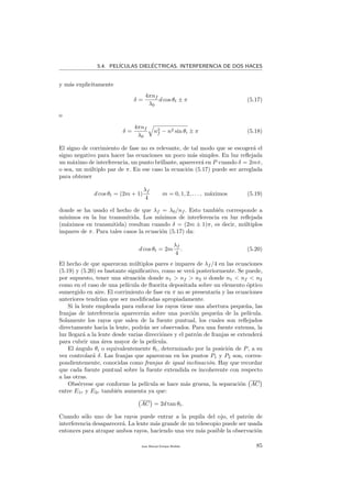 5.4. PEL´ICULAS DIEL´ECTRICAS. INTERFERENCIA DE DOS HACES
y m´as explicitamente
δ =
4πnf
λ0
d cos θt ± π (5.17)
o
δ =
4πnf
λ0
n2
f − n2 sin θi ± π (5.18)
El signo de corrimiento de fase no es relevante, de tal modo que se escoger´a el
signo negativo para hacer las ecuaciones un poco m´as simples. En luz reﬂejada
un m´aximo de interferencia, un punto brillante, aparecer´a en P cuando δ = 2mπ,
o sea, un m´ultiplo par de π. En ese caso la ecuaci´on (5.17) puede ser arreglada
para obtener
d cos θt = (2m + 1)
λf
4
m = 0, 1, 2, . . . , m´aximos (5.19)
donde se ha usado el hecho de que λf = λ0/nf . Esto tambi´en corresponde a
m´ınimos en la luz transmitida. Los m´ınimos de interferencia en luz reﬂejada
(m´aximos en transmitida) resultan cuando δ = (2m ± 1)π, es decir, m´ultiplos
impares de π. Para tales casos la ecuaci´on (5.17) da:
d cos θt = 2m
λf
4
. (5.20)
El hecho de que aparezcan m´ultiplos pares e impares de λf /4 en las ecuaciones
(5.19) y (5.20) es bastante signiﬁcativo, como se ver´a posteriormente. Se puede,
por supuesto, tener una situaci´on donde n1 > nf > n2 o donde n1 < nf < n2
como en el caso de una pel´ıcula de ﬂuorita depositada sobre un elemento ´optico
sumergido en aire. El corrimiento de fase en π no se presentar´ıa y las ecuaciones
anteriores tendr´ıan que ser modiﬁcadas apropiadamente.
Si la lente empleada para enfocar los rayos tiene una abertura peque˜na, las
franjas de interferencia aparecer´an sobre una porci´on peque˜na de la pel´ıcula.
Solamente los rayos que salen de la fuente puntual, los cuales son reﬂejados
directamente hacia la lente, podr´an ser observados. Para una fuente extensa, la
luz llegar´a a la lente desde varias direcci´ones y el patr´on de franjas se extender´a
para cubrir una ´area mayor de la pel´ıcula.
El ´angulo θi o equivalentemente θt, determinado por la posici´on de P, a su
vez controlar´a δ. Las franjas que aparezcan en los puntos P1 y P2 son, corres-
pondientemente, conocidas como franjas de igual inclinaci´on. Hay que recordar
que cada fuente puntual sobre la fuente extendida es incoherente con respecto
a las otras.
Obs´ervese que conforme la pel´ıcula se hace m´as gruesa, la separaci´on AC
entre E1r y E2r tambi´en aumenta ya que:
AC = 2d tan θt.
Cuando s´olo uno de los rayos puede entrar a la pupila del ojo, el patr´on de
interferencia desaparecer´a. La lente m´as grande de un telescopio puede ser usada
entonces para atrapar ambos rayos, haciendo una vez m´as posible la observaci´on
Juan Manuel Enrique Mu˜nido 85
 