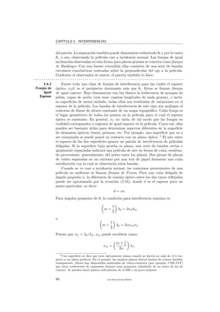 CAP´ITULO 5. INTERFERENCIAS
del patr´on. La separaci´on tambi´en puede disminuirse reduciendo θt y por lo tanto
θi, o sea, observando la pel´ıcula casi a incidencia normal. Las franjas de igual
inclinaci´on observadas en esta forma para placas gruesas se conocen como franjas
de Haidinger. Con una fuente extendida ellas consisten de una serie de bandas
circulares conc´entricas centradas sobre la perpendicular del ojo a la pel´ıcula.
Conforme el observador se mueve, el patr´on tambi´en lo hace.
. . . . . . . . . . . . . . . . . . . . . . . . . . . . . . . . . . . . . . . . . . . . . . . . . . . . . . . . . . . . . . . . . . . . . . . . .
5.4.2
Franjas de
Igual
Espesor
Existe toda una clase de franjas de interferencia para las cuales el espesor
´optico, nf d, es el par´ametro dominante m´as que θi. Estas se llaman franjas
de igual espesor. Bajo iluminaci´on con luz blanca la iridiscencia de pompas de
jab´on, capas de aceite (con unas cuantas longitudes de onda gruesa), e inclu-
so superﬁcies de metal oxidado, todas ellas son resultados de variaciones en el
espesor de la pel´ıcula. Las bandas de interferencia de este tipo son an´alogas al
contorno de l´ıneas de altura constante de un mapa topogr´aﬁco. Cada franja es
el lugar geom´etrico de todos los puntos en la pel´ıcula para el cual el espesor
´optico es constante. En general, nf no var´ıa, de tal modo que las franjas en
realidad corresponden a regiones de igual espesor en la pel´ıcula. Como tal, ellas
pueden ser bastante ´utiles para determinar aspectos diferentes de la superﬁcie
de elementos ´opticos: lentes, prismas, etc. Por ejemplo, una superﬁcie que va a
ser examinada se puede poner en contacto con un plano ´optico. 1
El aire entre
el espacio de las dos superﬁcies genera un patr´on de interferencia de pel´ıculas
delgadas. Si la superﬁcie bajo prueba es plana, una serie de bandas rectas e
igualmente espaciadas indicar´a una pel´ıcula de aire en forma de cu˜na, resultan-
do proveniente, generalmente, del polvo entre los planos. Dos piezas de placas
de vidrio separadas en un extremo por una tira de papel formar´an una cu˜na
satisfactoria con la cual se observar´an estas bandas.
Cuando se ve casi a incidencia normal, los contornos provenientes de una
pel´ıcula no uniforme se llaman franjas de Fizeau. Para una cu˜na delgada de
´angulo peque˜no α, la diferencia de camino ´optico entre los dos rayos reﬂejados
puede ser aproximada por la ecuaci´on (5.16), donde d es el espesor para un
punto particular, es decir:
d = xα
Para ´angulos peque˜nos de θi la condici´on para interferencia m´axima es:
m +
1
2
λ0 = 2nf dm
o
m +
1
2
λ0 = 2αxmnf .
Puesto que nf = λ0/λf , xm puede escribirse como:
xm =
m + 1
2
2α
λf .
1Una superﬁcie se dice que est´a ´opticamente plana cuando se desv´ıa no m´as de λ/4 res-
pecto a un plano perfecto. En el pasado, los mejores planos fueron hechos de cuarzo fundido
transparente. Ahora hay disponibles materiales de vidrio-cer´amica (por ejemplo, CER-VIT)
que tiene coeﬁcientes de expansi´on t´ermica muy peque˜nos (alrededor de un sexto de los de
cuarzo). Se pueden hacer planos individuales de λ/200 o un poco mejores.
86 Juan Manuel Enrique Mu˜nido
 