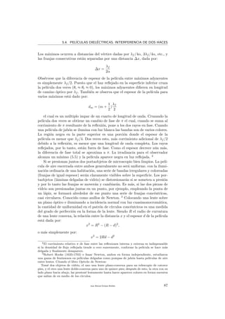 5.4. PEL´ICULAS DIEL´ECTRICAS. INTERFERENCIA DE DOS HACES
Los m´aximos ocurren a distancias del v´ertice dadas por λf /4α, 3λf /4α, etc., y
las franjas consecutivas est´an separadas por una distancia ∆x, dada por:
∆x =
λf
2α
Obs´ervese que la diferencia de espesor de la pel´ıcula entre m´aximos adyacentes
es simplemente λf /2. Puesto que el haz reﬂejado en la superﬁcie inferior cruza
la pel´ıcula dos veces (θi ≈ θt ≈ 0), los m´aximos adyacentes diﬁeren en longitud
de camino ´optico por λf . Tambi´en se observa que el espesor de la pel´ıcula para
varios m´aximos est´a dado por:
dm = (m +
1
2
)
λf
2
el cual es un m´ultiplo impar de un cuarto de longitud de onda. Cruzando la
pel´ıcula dos veces se obtiene un cambio de fase de π el cual, cuando se suma al
corrimiento de π resultante de la reﬂexi´on, pone a los dos rayos en fase. Cuando
una pel´ıcula de jab´on se ilumina con luz blanca las bandas son de varios colores.
La regi´on negra en la parte superior es una porci´on donde el espesor de la
pel´ıcula es menor que λf /4. Dos veces esto, m´as corrimiento adicional de λf /2
debido a la reﬂexi´on, es menor que una longitud de onda completa. Los rayos
reﬂejados, por lo tanto, est´an fuera de fase. Como el espesor decrece a´un m´as,
la diferencia de fase total se aproxima a π. La irradiancia para el observador
alcanza un m´ınimo (5.5) y la pel´ıcula aparece negra en luz reﬂejada. 2
Si se presionan juntos dos portaobjetos de microscopio bien limpios. La pel´ı-
cula de aire encerrada entre ambos generalmente no ser´a uniforme. con la ilumi-
naci´on ordinaria de una habitaci´on, una serie de bandas irregulares y coloreadas
(franjas de igual espesor) ser´an claramente visibles sobre la superﬁcie. Los por-
taobjetos (l´aminas delgadas de vidrio) se distorsionar´an si se someten a presi´on
y por lo tanto las franjas se mover´an y cambiar´an. Es m´as, si las dos piezas de
vidrio son presionadas juntas en un punto, por ejemplo, empleando la punta de
un l´apiz, se formar´a alrededor de ese punto una serie de franjas conc´entricas,
casi circulares. Conocido como anillos de Newton. 3
Colocando una lente sobre
un plano ´optico e iluminando a incidencia normal con luz cuasimonocrom´atica,
la cantidad de uniformidad en el patr´on de c´ırculos conc´entricos es una medida
del grado de perfecci´on en la forma de la lente. Siendo R el radio de curvatura
de una lente convexa, la relaci´on entre la distancia x y el espesor d de la pel´ıcula
est´a dada por:
x2
= R2
− (R − d)2
,
o m´as simplemente por:
x2
= 2Rd − d2
2El corrimiento relativo π de fase entre las reﬂexiones interna y externa es indispensable
si la densidad de ﬂujo reﬂejada tiende a cero suavemente, conforme la pel´ıcula se hace m´as
delgada y ﬁnalmente desaparece.
3Robert Hooke (1635-1703) e Isaac Newton, ambos en forma independiente, estudiaron
una gama de fen´omenos en pel´ıculas delgadas como pompas de jab´on hasta pel´ıculas de aire
entre lentes. Citando el libro Opticks de Newton:
Tom´e dos objetos de vidrio, el uno una lente plano-convexa para un telescopio de catorce
pies, y el otro una lente doble-convexa para uno de quince pies; despu´es de esto, la otra con su
lado plano hacia abajo, las presion´e lentamente hasta hacer aparecer colores en forma sucesiva
que sal´ıan de en medio de los c´ırculos.
Juan Manuel Enrique Mu˜nido 87
 