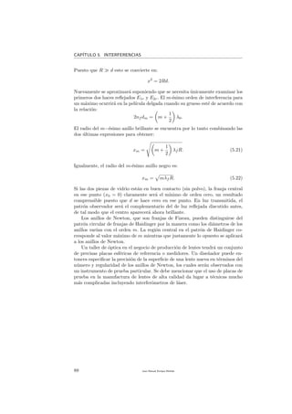 CAP´ITULO 5. INTERFERENCIAS
Puesto que R d esto se convierte en:
x2
= 2Rd.
Nuevamente se aproximar´a suponiendo que se necesita ´unicamente examinar los
primeros dos haces reﬂejados E1r y E2r. El m-´esimo orden de interferencia para
un m´aximo ocurrir´a en la pel´ıcula delgada cuando su grueso est´e de acuerdo con
la relaci´on:
2nf dm = m +
1
2
λ0.
El radio del m−´esimo anillo brillante se encuentra por lo tanto combinando las
dos ´ultimas expresiones para obtener:
xm = m +
1
2
λf R. (5.21)
Igualmente, el radio del m-´esimo anillo negro es:
xm = mλf R. (5.22)
Si las dos piezas de vidrio est´an en buen contacto (sin polvo), la franja central
en ese punto (x0 = 0) claramente ser´a el m´ınimo de orden cero, un resultado
comprensible puesto que d se hace cero en ese punto. En luz transmitida, el
patr´on observador ser´a el complementario del de luz reﬂejada discutido antes,
de tal modo que el centro aparecer´a ahora brillante.
Los anillos de Newton, que son franjas de Fizeau, pueden distinguirse del
patr´on circular de franjas de Haidinger por la manera como los di´ametros de los
anillos var´ıan con el orden m. La regi´on central en el patr´on de Haidinger co-
rresponde al valor m´aximo de m mientras que justamente lo opuesto se aplicar´a
a los anillos de Newton.
Un taller de ´optica en el negocio de producci´on de lentes tendr´a un conjunto
de precisas placas esf´ericas de referencia o medidores. Un dise˜nador puede en-
tonces especiﬁcar la precisi´on de la superﬁcie de una lente nueva en t´erminos del
n´umero y regularidad de los anillos de Newton, los cuales ser´an observados con
un instrumento de prueba particular. Se debe mencionar que el uso de placas de
prueba en la manufactura de lentes de alta calidad da lugar a t´ecnicas mucho
m´as complicadas incluyendo interfer´ometros de l´aser.
88 Juan Manuel Enrique Mu˜nido
 