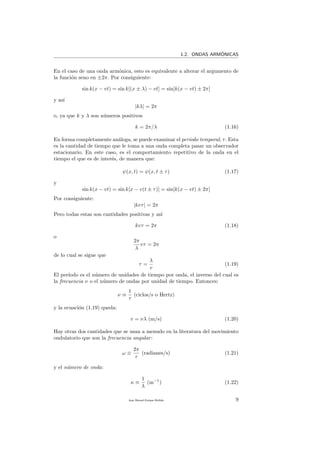 1.2. ONDAS ARM´ONICAS
En el caso de una onda arm´onica, esto es equivalente a alterar el argumento de
la funci´on seno en ±2π. Por consiguiente:
sin k(x − vt) = sin k[(x ± λ) − vt] = sin[k(x − vt) ± 2π]
y as´ı
|kλ| = 2π
o, ya que k y λ son n´umeros positivos
k = 2π/λ (1.16)
En forma completamente an´aloga, se puede examinar el per´ıodo temporal, τ. Esta
es la cantidad de tiempo que le toma a una onda completa pasar un observador
estacionario. En este caso, es el comportamiento repetitivo de la onda en el
tiempo el que es de inter´es, de manera que:
ψ(x, t) = ψ(x, t ± τ) (1.17)
y
sin k(x − vt) = sin k[x − v(t ± τ)] = sin[k(x − vt) ± 2π]
Por consiguiente:
|kvτ| = 2π
Pero todas estas son cantidades positivas y as´ı
kvτ = 2π (1.18)
o
2π
λ
vτ = 2π
de lo cual se sigue que
τ =
λ
v
(1.19)
El per´ıodo es el n´umero de unidades de tiempo por onda, el inverso del cual es
la frecuencia ν o el n´umero de ondas por unidad de tiempo. Entonces:
ν ≡
1
τ
(ciclos/s o Hertz)
y la ecuaci´on (1.19) queda:
v = νλ (m/s) (1.20)
Hay otras dos cantidades que se usan a menudo en la literatura del movimiento
ondulatorio que son la frecuencia angular:
ω ≡
2π
τ
(radianes/s) (1.21)
y el n´umero de onda:
κ ≡
1
λ
(m−1
) (1.22)
Juan Manuel Enrique Mu˜nido 9
 