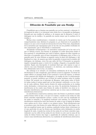 CAP´ITULO 6. DIFRACCI´ON
SECCI´ON 6.1
Difracci´on de Fraunhofer por una Rendija
Consid´erese que se ilumina una pantalla con un foco puntual y coherente S,
de longitud de onda λ y se interpone entre dicho foco y la pantalla un diafragma
formado por una rendija de anchura a, de manera que la distancia L entre el
diafragma con la rendija y la pantalla sea mucho mayor que la anchura de la
rendija a.
Hechas estas consideraciones y teniendo en cuenta que la luz presenta dos
comportamientos muy distintos la pregunta es ¿se observar´a en la pantalla lo
mismo si es uno u otro el modo de interacci´on de la luz? Pues bien, dependiendo
de la naturaleza que supongamos para la luz dos son los posibles resultados de
este experimento, que se describir´an a continuaci´on.
Atendiendo exclusivamente a la naturaleza corpuscular de la luz esto es lo
que se deber´ıa ocurrir: Los fotones se propagan en todas direcciones desde el
foco puntual S, extendi´endose por todo el espacio; algunos de ellos viajar´an en
direcci´on a la pantalla, pero al estar interpuesto el diafragma entre el foco y la
pantalla parte de estos ´ultimos se pegar´an contra la placa del diafragma y ah´ı
ﬁnalizar´a su viaje, de manera que sobre la pantalla se proyectar´a la sombra del
diafragma; sin embargo, otros (los que salen del foco S formando un peque˜no
´angulo) conseguir´an pasar a trav´es de la rendija y llegar´an a la pantalla ilumi-
n´andola. Seg´un esta descripci´on el resultado ﬁnal que cabe esperar es que se
observe una zona iluminada semejante a la abertura, con contornos n´ıtidos y
bien delimitados entre la luz y la sombra.
Sin embargo si se atiende a la naturaleza ondulatoria de la luz, el estudio
del fen´omeno es m´as complicado, pues deber´ıa ocurrir lo siguiente: Un frente de
ondas esf´erico se propaga desde el foco puntual a trav´es del espacio, si adem´as
el foco puntual est´a alejado del diafragma y la rendija de ´este es relativamente
peque˜na, se puede considerar que el frente de ondas incidente sobre la rendija
es plano. De acuerdo con el principio de Huygens, cada punto sobre el frente
de ondas realiza el mismo papel que un foco puntual, emitiendo a su vez, fren-
tes de onda esf´ericos. Estos nuevos frentes de ondas producidos en la rendija
est´an destinados a interaccionar unos con otros. Se producir´an fen´omenos de
interferencia en los cuales unos frentes de ondas al interferir con otros se re-
forzar´an (interferencia constructiva) mientras que en otros casos se debilitar´an
(interferencia destructiva).
La interferencia constructiva m´axima entre dos frentes se producir´a cuando
ambos frentes est´en en fase, o lo que es lo mismo, cuando en las ondas de cada
frente coinciden espacialmente crestas y nodos; en este caso las amplitudes de
las ondas se sumar´an y la amplitud resultante ser´a m´axima. La condici´on de
interferencia constructiva entre dos frentes de ondas es que el ´angulo de desfase
entre ambos sea 0 o 2πm, siendo m un n´umero entero. Toda interferencia que
se produzca entre dos frentes de ondas diferente de la descrita dar´a lugar a on-
das con amplitud menor que la m´axima, pudiendo incluso darse extinciones en
el caso particular de que los frentes que interﬁeran est´en desfasados en media
longitud de onda, (cuando las crestas de las ondas de un frente coinciden espa-
cialmente con los valles de las ondas de otro frente) en este caso la suma de las
ondas de dichos frentes dan lugar a amplitudes de radiaci´on m´ınimas, que se
conoce como interferencia destructiva. La condici´on de interferencia destructiva
90 Juan Manuel Enrique Mu˜nido
 