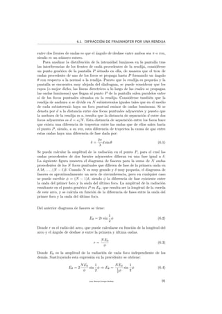 6.1. DIFRACCI´ON DE FRAUNHOFER POR UNA RENDIJA
entre dos frentes de ondas es que el ´angulo de desfase entre ambos sea π o πm,
siendo m un n´umero entero.
Para analizar la distribuci´on de la intensidad luminosa en la pantalla tras
las interferencias de los frentes de onda procedentes de la rendija, consid´erese
un punto gen´erico de la pantalla P situado en ella, de manera que el tren de
ondas procedente de uno de los focos se propaga hasta P formando un ´angulo
θ con respecto a la normal a la rendija. Puesto que la rendija es peque˜na y la
pantalla se encuentra muy alejada del diafragma, se puede considerar que los
rayos (o mejor dicho, las l´ıneas directrices a lo largo de las cuales se propagan
las ondas luminosas) que llegan al punto P de la pantalla salen paralelos entre
s´ı de los focos puntuales situados en la rendija. Consid´erese tambi´en que la
rendija de anchura a se divide en N subintervalos iguales tales que en el medio
de cada subintervalo haya un foco puntual emisor de ondas luminosas. Si se
denota por d a la distancia entre dos focos puntuales adyacentes y puesto que
la anchura de la rendija es a, resulta que la distancia de separaci´on d entre dos
focos adyacentes es d = a/N. Esta distancia de separaci´on entre los focos hace
que exista una diferencia de trayectos entre las ondas que de ellos salen hacia
el punto P, siendo, a su vez, esta diferencia de trayectos la causa de que entre
estas ondas haya una diferencia de fase dada por:
δ =
2π
λ
d sin θ (6.1)
Se puede calcular la amplitud de la radiaci´on en el punto P, para el cual las
ondas procedentes de dos fuentes adyacentes diﬁeran en una fase igual a δ.
La siguiente ﬁgura muestra el diagrama de fasores para la suma de N ondas
procedentes de los N focos puntuales que diﬁeren de fase de la primera onda en
δ, 2δ, . . . , (N − 1)δ. Cuando N es muy grande y δ muy peque˜na, el diagrama de
fasores es aproximadamente un arco de circunferencia, pero en cualquier caso
se puede escribir φ = (N − 1)δ, siendo φ la diferencia de fase existente entre
la onda del primer foco y la onda del ´ultimo foco. La amplitud de la radiaci´on
resultante en el punto gen´erico P es Eθ, que resulta ser la longitud de la cuerda
de este arco, y se calcula en funci´on de la diferencia de fases entre la onda del
primer foco y la onda del ´ultimo foco.
Del anterior diagrama de fasores se tiene:
Eθ = 2r sin
1
2
φ (6.2)
Donde r es el radio del arco, que puede calcularse en funci´on de la longitud del
arco y el ´angulo de desfase φ entre la primera y ´ultima ondas.
r =
NE0
φ
(6.3)
Donde E0 es la amplitud de la radiaci´on de cada foco independiente de los
dem´as. Sustituyendo esta expresi´on en la precedente se obtiene:
Eθ = 2
NE0
φ
sin
1
2
φ ⇒ Eθ =
NE0
1
2 φ
sin
1
2
φ (6.4)
Juan Manuel Enrique Mu˜nido 91
 