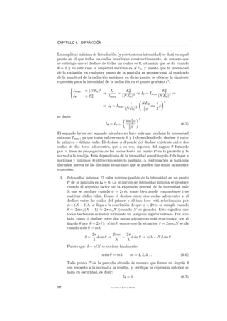 CAP´ITULO 6. DIFRACCI´ON
La amplitud m´axima de la radiaci´on (y por tanto su intensidad) se dar´a en aquel
punto en el que todas las ondas interﬁeran constructivamente, de manera que
se satisfaga que el desfase de todas las ondas es 0, situaci´on que se da cuando
θ = 0 y en este caso la amplitud m´axima es NE0, y puesto que la intensidad
de la radiaci´on en cualquier punto de la pantalla es proporcional al cuadrado
de la amplitud de la radiaci´on incidente en dicho punto, se obtiene la siguiente
expresi´on para la intensidad de la radiaci´on en el punto gen´erico P:
Imax ∝ (NE0)2
Iθ ∝ E2
θ
⇒
Iθ
Imax
=
E2
θ
(NE0)2
⇒ Iθ = Imax
E2
θ
(NE0)2
⇒
⇒ Iθ = Imax
1
(NE0)2
NE0
1
2 φ
sin
1
2
φ
2
es decir:
Iθ = Imax
sin 1
2 φ
1
2 φ
2
(6.5)
El segundo factor del segundo miembro no hace m´as que modular la intensidad
m´axima Imax, ya que toma valores entre 0 y 1 dependiendo del desfase φ entre
la primera y ´ultima onda. El desfase φ depende del desfase existente entre dos
ondas de dos focos adyacentes, que a su vez, depende del ´angulo θ formado
por la l´ınea de propagaci´on de las ondas hasta un punto P en la pantalla y la
normal a la rendija. Esta dependencia de la intensidad con el ´angulo θ da lugar a
m´aximos y m´ınimos de difracci´on sobre la pantalla. A continuaci´on se har´a una
discusi´on acerca de las distintas situaciones que se pueden dar seg´un la anterior
expresi´on:
1. Intensidad m´ınima. El valor m´ınimo posible de la intensidad en un punto
P de la pantalla es Iθ = 0. La situaci´on de intensidad m´ınima se produce
cuando el segundo factor de la expresi´on general de la intensidad vale
0, que se produce cuando φ = 2πm, como bien puede comprobarse tras
sustituir dicho valor. Como el desfase entre dos ondas adyacentes y el
desfase entre las ondas del primer y ´ultimo foco est´a relacionadas por
φ = (N − 1)δ, se llega a la conclusi´on de que φ = 2πm se cumple cuando
δ = 2πm/(N − 1) ≈ 2πm/N (cuando N es grande). Esto signiﬁca que
todos los fasores se hallan formando un pol´ıgono regular cerrado. Por otro
lado, como el desfase entre dos ondas adyacentes est´a relacionado con el
´angulo θ por δ = 2π/λ · d sin θ, ocurre que la situaci´on δ = 2πm/N se da
cuando a sin θ = mλ:
δ =
2π
λ
d sin θ ⇒
2πm
N
=
2π
λ
d sin θ ⇒ mλ = Nd sin θ
Puesto que d = a/N se obtiene ﬁnalmente:
a sin θ = mλ m = 1, 2, 3, . . . (6.6)
Todo punto P de la pantalla situado de manera que forme un ´angulo θ
con respecto a la normal a la rendija, y veriﬁque la expresi´on anterior se
halla en oscuridad, es decir:
Iθ = 0 (6.7)
92 Juan Manuel Enrique Mu˜nido
 