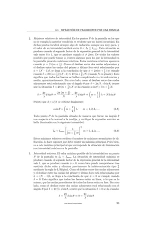 6.1. DIFRACCI´ON DE FRAUNHOFER POR UNA RENDIJA
2. M´aximos relativos de intensidad. En los puntos P de la pantalla en los que
no se cumpla la anterior condici´on es evidente que no habr´a oscuridad. En
dichos puntos incidir´a siempre algo de radiaci´on, aunque sea muy poca, y
el valor de su intensidad oscilar´a entre 0 < Iθ ≤ Imax. Esta situaci´on se
produce cuando el segundo factor de la expresi´on general de la intensidad
vale entre 0 y 1, que se produce cuando φ = 2πm. De todos los valores
posibles que puede tomar φ, existen algunos para los que la intensidad en
la pantalla presenta m´aximos relativos. Estos m´aximos relativos aparecen
cuando φ = 2π(m + 1
2 ). Como el desfase entre dos ondas adyacentes y
el desfase entre las ondas del primer y ´ultimo foco est´a relacionadas por
φ = (N − 1)δ, se llega a la conclusi´on de que φ = 2π(m + 1
2 ) se cumple
cuando δ = 2π(m+ 1
2 )/(N −1) ≈ 2π(m+ 1
2 )/N (cuando N es grande). Esto
signiﬁca que todos los fasores se hallan completando m circunferencias y
media, aproximadamente. Por otro lado, como el desfase entre dos ondas
adyacentes est´a relacionado con el ´angulo θ por δ = 2π/λ · d sin θ, ocurre
que la situaci´on δ = 2π(m + 1
2 )/N se da cuando a sin θ = (m + 1
2 )λ:
δ =
2π
λ
d sin θ ⇒
2π m + 1
2
N
=
2π
λ
d sin θ ⇒ m +
1
2
λ = Nd sin θ
Puesto que d = a/N se obtiene ﬁnalmente:
a sin θ = m +
1
2
λ m = 1, 2, 3, . . . (6.8)
Todo punto P de la pantalla situado de manera que forme un ´angulo θ
con respecto a la normal a la rendija, y veriﬁque la expresi´on anterior se
halla iluminado con la siguiente intensidad:
Iθ = Imax
1
m + 1
2 π
2
m = 1, 2, 3, . . . (6.9)
Estos m´aximos relativos reciben el nombre de m´aximos secundarios de di-
fracci´on, lo hace suponer que debe existir un m´aximo principal. Pues bien,
es a este m´aximo principal al que corresponde la situaci´on de iluminaci´on
con intensidad m´axima en la pantalla.
3. Intensidad m´axima. El valor m´aximo posible de la intensidad en un punto
P de la pantalla es Iθ = Imax. La situaci´on de intensidad m´axima se
produce cuando el segundo factor de la expresi´on general de la intensidad
vale 1, que se produce cuando φ = 0, como bien puede comprobarse tras
sustituir dicho valor y eliminar previamente la indeterminaci´on tipo 0
0
mediante la regla de L‘Hˆopital. Como el desfase entre dos ondas adyacentes
y el desfase entre las ondas del primer y ´ultimo foco est´a relacionadas por
φ = (N − 1)δ, se llega a la conclusi´on de que φ = 0 se cumple cuando
δ = 0. Esto signiﬁca que todos los fasores est´an en l´ınea, o lo que es lo
mismo, que las ondas procedentes de todos los focos est´an en fase. Por otro
lado, como el desfase entre dos ondas adyacentes est´a relacionado con el
´angulo θ por δ = 2π/λ·d sin θ, ocurre que la situaci´on δ = 0 se da cuando:
δ =
2π
λ
d sin θ ⇒ 0 =
2π
λ
d sin θ
Juan Manuel Enrique Mu˜nido 93
 