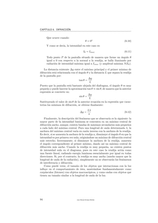 CAP´ITULO 6. DIFRACCI´ON
Que ocurre cuando:
θ = 0o
(6.10)
Y como se dec´ıa, la intensidad en este caso es:
Iθ = Imax (6.11)
Todo punto P de la pantalla situado de manera que forme un ´angulo θ
igual a 0 con respecto a la normal a la rendija, se halla iluminado por
radiaci´on de intensidad m´axima igual a Imax (y amplitud m´axima NE0).
La distancia existente ∆y entre el m´aximo principal y el primer m´ınimo de
difracci´on est´a relacionada con el ´angulo θ y la distancia L que separa la rendija
de la pantalla por:
tan θ =
∆y
L
Puesto que la pantalla est´a bastante alejada del diafragma, el ´angulo θ es muy
peque˜no y puede hacerse la aproximaci´on tan θ ≈ sin θ, de manera que la anterior
expresi´on se convierte en:
sin θ =
∆y
L
Sustituyendo el valor de sin θ de la anterior ecuaci´on en la expresi´on que carac-
teriza los m´ınimos de difracci´on, se obtiene ﬁnalmente:
∆y =
Lλ
a
(6.12)
Finalmente, la descripci´on del fen´omeno que se observar´ıa es la siguiente: la
mayor parte de la intensidad luminosa se concentra en un m´aximo central de
difracci´on ancho, aunque, existen bandas de m´aximos secundarios m´as peque˜nos
a cada lado del m´aximo central. Para una longitud de onda determinada λ, la
anchura del m´aximo central var´ıa en raz´on inversa con la anchura de la rendija.
Es decir, si se aumenta la anchura de la rendija a, disminuye el ´angulo θ en que la
intensidad es por primera vez nula, origin´andose un m´aximo de difracci´on central
m´as estrecho. Inversamente, si disminuye la anchura de la rendija, aumenta
el ´angulo correspondiente al primer m´ınimo, dando as´ı un m´aximo central de
difracci´on m´as ancho. Cuando la rendija es muy peque˜na, no existen puntos
de intensidad nula en el diagrama, pues en este caso la rendija act´ua como
una fuente lineal, radiando energ´ıa luminosa esencialmente por igual en todas
direcciones. Si, por el contrario, la rendija es muy ancha (mucho mayor que la
longitud de onda de la radiaci´on), simplemente no se observar´an los fen´omenos
de interferencia y difracci´on.
Como puede verse, el tama˜no de los objetos que interaccionan con la luz
inﬂuye en el comportamiento de ´esta, mostr´andose fundamentalmente como
corp´usculos (fotones) con objetos macrosc´opicos, y como ondas con objetos que
tienen un tama˜no similar a la longitud de onda de la luz.
94 Juan Manuel Enrique Mu˜nido
 