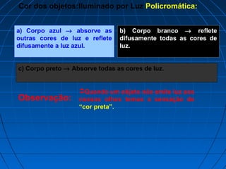 Cor dos objetos:Iluminado por Luz Policromática:


a) Corpo azul → absorve as      b) Corpo branco → reflete
outras cores de luz e reflete   difusamente todas as cores de
difusamente a luz azul.         luz.


c) Corpo preto → Absorve todas as cores de luz.


                   Quando um objeto não emite luz aos
Observação:        nossos olhos temos a sensação de
                   “cor preta”.
 