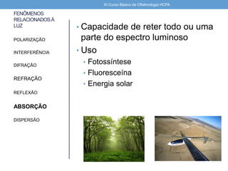 FENÔMENOS
RELACIONADOSÀ
LUZ • Capacidade de reter todo ou uma
parte do espectro luminoso
• Uso
• Fotossíntese
• Fluoresceína
• Energia solar
POLARIZAÇÃO
INTERFERÊNCIA
DIFRAÇÃO
REFRAÇÃO
REFLEXÃO
ABSORÇÃO
DISPERSÃO
XI Curso Básico de Oftalmologia HCPA
 