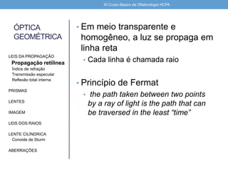 ÓPTICA
GEOMÉTRICA
• Em meio transparente e
homogêneo, a luz se propaga em
linha reta
• Cada linha é chamada raio
• Princípio de Fermat
• the path taken between two points
by a ray of light is the path that can
be traversed in the least “time”
LEIS DA PROPAGAÇÃO
Propagação retílinea
Índice de refração
Transmissão especular
Reflexão total interna
PRISMAS
LENTES
IMAGEM
LEIS DOS RAIOS
LENTE CILÍNDRICA
Conoide de Sturm
ABERRAÇÕES
XI Curso Básico de Oftalmologia HCPA
 