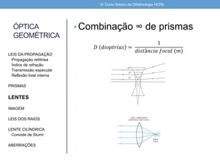ÓPTICA
GEOMÉTRICA
• Combinação ∞ de prismas
LEIS DA PROPAGAÇÃO
Propagação retílinea
Índice de refração
Transmissão especular
Reflexão total interna
PRISMAS
LENTES
IMAGEM
LEIS DOS RAIOS
LENTE CILÍNDRICA
Conoide de Sturm
ABERRAÇÕES
XI Curso Básico de Oftalmologia HCPA
𝐷 𝑑𝑖𝑜𝑝𝑡𝑟𝑖𝑎𝑠 =
1
𝑑𝑖𝑠𝑡â𝑛𝑐𝑖𝑎 𝑓𝑜𝑐𝑎𝑙 (𝑚)
 