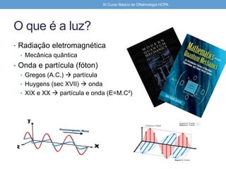O que é a luz?
• Radiação eletromagnética
• Mecânica quântica
• Onda e partícula (fóton)
• Gregos (A.C.)  partícula
• Huygens (sec XVII)  onda
• XIX e XX  partícula e onda (E=M.C²)
XI Curso Básico de Oftalmologia HCPA
 