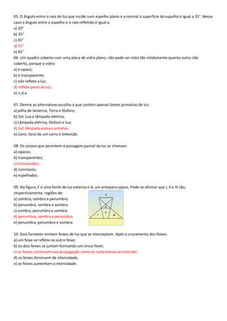 05. O ângulo entre o raio de luz que incide num espelho plano e a normal à superfície do espelho é igual a 35°. Nesse
caso o ângulo entre o espelho e o raio refletido é igual a:
a) 20°
b) 35°
c) 45°
d) 55°
e) 65°
06. Um quadro coberto com uma placa de vidro plano, não pode ser visto tão nitidamente quanto outro não
coberto, porque o vidro:
a) é opaco;
b) é transparente;
c) não reflete a luz;
d) reflete parte da luz;
e) n.d.a
07. Dentre as alternativas escolha a que contém apenas fontes primárias de luz:
a) pilha de lanterna, Terra e fósforo;
b) Sol, Lua e lâmpada elétrica;
c) Lâmpada elétrica, fósforo e lua;
d) Sol, lâmpada acesa e estrelas;
e) Livro, farol de um carro e televisão.
08. Os corpos que permitem a passagem parcial da luz se chamam:
a) opacos;
b) transparentes;
c) translúcidos;
d) luminosos;
e) espelhados.
09. Na figura, F é uma fonte de luz extensa e A, um anteparo opaco. Pode-se afirmar que I, II e III são,
respectivamente, regiões de:
a) sombra, sombra e penumbra.
b) penumbra, sombra e sombra.
c) sombra, penumbra e sombra.
d) penumbra, sombra e penumbra.
e) penumbra, penumbra e sombra.
10. Dois faroletes emitem feixes de luz que se interceptam. Após o cruzamento dos feixes:
a) um feixe se reflete no outro feixe;
b) os dois feixes se juntam formando um único feixe;
c) os feixes continuam sua propagação como se nada tivesse acontecido;
d) os feixes diminuem de intensidade;
e) os feixes aumentam a intensidade.
 
