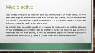 Medio activo
Toda unidad productora de radiación láser está constituida por un medio activo, en cuyo
seno tiene lugar la emisión estimulada. Para que ello sea posible, es indispensable que
una radiación, cuya frecuencia esté en resonancia con la correspondiente a la transición
entre dos niveles del medio activo, incida en él.
La emisión láser es posible cuando en el material del medio activo se implican sólo dos
niveles energéticos, uno estable y otro de excitación, aunque es frecuente que se utilicen
materiales con un nivel estable, al que los electrones llegan por emisión espontánea
desde el nivel de excitación, y desde el cual se producirá la emisión estimulada.
 