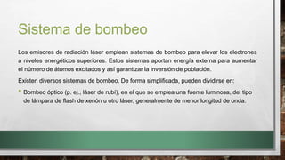 Sistema de bombeo
Los emisores de radiación láser emplean sistemas de bombeo para elevar los electrones
a niveles energéticos superiores. Estos sistemas aportan energía externa para aumentar
el número de átomos excitados y así garantizar la inversión de población.
Existen diversos sistemas de bombeo. De forma simplificada, pueden dividirse en:
• Bombeo óptico (p. ej., láser de rubí), en el que se emplea una fuente luminosa, del tipo
de lámpara de flash de xenón u otro láser, generalmente de menor longitud de onda.
 