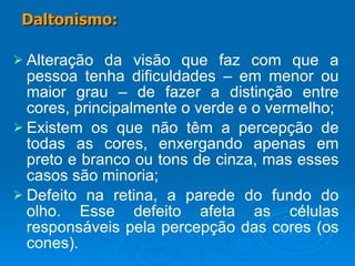 Alteração da visão que faz com que a pessoa tenha dificuldades – em menor ou maior grau – de fazer a distinção entre cores, principalmente o verde e o vermelho; Existem os que não têm a percepção de todas as cores, enxergando apenas em preto e branco ou tons de cinza, mas esses casos são minoria; Defeito na retina, a parede do fundo do olho. Esse defeito afeta as células responsáveis pela percepção das cores (os cones). Daltonismo: 
