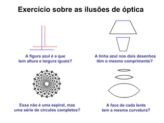 Exercício sobre as ilusões de óptica A linha azul nos dois desenhos têm o mesmo comprimento?   A figura azul é a que  tem altura e largura iguais?   Essa não é uma espiral, mas  uma série de círculos completos?   A face de cada lente  tem a mesma curvatura?   