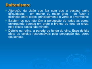 Alteração da visão que faz com que a pessoa tenha dificuldades – em menor ou maior grau – de fazer a distinção entre cores, principalmente o verde e o vermelho; Existem os que não têm a percepção de todas as cores, enxergando apenas em preto e branco ou tons de cinza, mas esses casos são minoria; Defeito na retina, a parede do fundo do olho. Esse defeito afeta as células responsáveis pela percepção das cores (os cones). Daltonismo: 