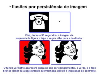 Ilusões por persistência de imagem   Fixe, durante 30 segundos, a imagem da  esquerda da figura e logo a seguir olhe para a da direita.   O fundo vermelho aparecerá agora na sua cor complementar, o verde, e a face branca tornar-se-á ligeiramente avermelhada, devido à impressão de contraste. 