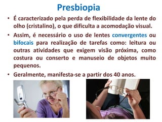 Presbiopia
• É caracterizado pela perda de flexibilidade da lente do
olho (cristalino), o que dificulta a acomodação visual.
• Assim, é necessário o uso de lentes convergentes ou
bifocais para realização de tarefas como: leitura ou
outras atividades que exigem visão próxima, como
costura ou conserto e manuseio de objetos muito
pequenos.
• Geralmente, manifesta-se a partir dos 40 anos.
 
