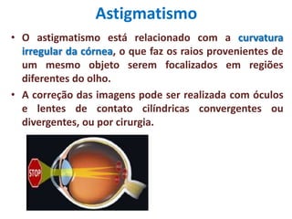 Astigmatismo
• O astigmatismo está relacionado com a curvatura
irregular da córnea, o que faz os raios provenientes de
um mesmo objeto serem focalizados em regiões
diferentes do olho.
• A correção das imagens pode ser realizada com óculos
e lentes de contato cilíndricas convergentes ou
divergentes, ou por cirurgia.
 