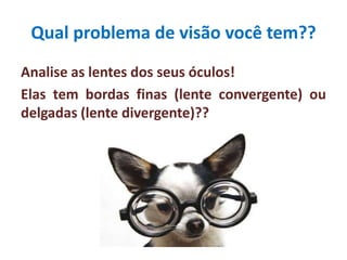 Qual problema de visão você tem??
Analise as lentes dos seus óculos!
Elas tem bordas finas (lente convergente) ou
delgadas (lente divergente)??
 