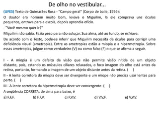 De olho no vestibular...
(UFES) Texto de Guimarães Rosa - "Campo geral" (Corpo de baile, 1956):
O doutor era homem muito bom, levava o Miguilim, lá ele comprava uns óculos
pequenos, entrava para a escola, depois aprendia ofício.
- "Você mesmo quer ir?"
Miguilim não sabia. Fazia peso para não soluçar. Sua alma, até ao fundo, se esfriava.
De acordo com o Texto, pode-se inferir que Miguilim necessita de óculos para corrigir uma
deficiência visual (ametropia). Entre as ametropias estão a miopia e a hipermetropia. Sobre
essas ametropias, julgue como verdadeiro (V) ou como falso (F) o que se afirma a seguir.
I - A miopia é um defeito da visão que não permite visão nítida de um objeto
distante, pois, estando os músculos ciliares relaxados, o foco imagem do olho está antes da
retina, portanto, formando a imagem de um objeto distante antes da retina. ( )
II - A lente corretora da miopia deve ser divergente e um míope não precisa usar lentes para
perto. ( )
III - A lente corretora da hipermetropia deve ser convergente. ( )
A seqüência CORRETA, de cima para baixo, é
a) F,F,F. b) F,F,V. c) F,V,V. d) V,V,F. e) V,V,V.
 