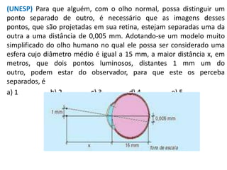 (UNESP) Para que alguém, com o olho normal, possa distinguir um
ponto separado de outro, é necessário que as imagens desses
pontos, que são projetadas em sua retina, estejam separadas uma da
outra a uma distância de 0,005 mm. Adotando-se um modelo muito
simplificado do olho humano no qual ele possa ser considerado uma
esfera cujo diâmetro médio é igual a 15 mm, a maior distância x, em
metros, que dois pontos luminosos, distantes 1 mm um do
outro, podem estar do observador, para que este os perceba
separados, é
a) 1 b) 2 c) 3 d) 4 e) 5
 