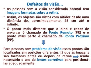 Defeitos da visão...
• As pessoas com a visão considerada normal tem
imagens formadas sobre a retina.
• Assim, os objetos são vistos com nitidez desde uma
distância de, aproximadamente, 25 cm até o
infinito.
• O ponto mais distante que o olho é capaz de
enxergar é chamado de Ponto Remoto (PR) e o
ponto mais perto é chamado de Ponto Próximo
(PP).
Para pessoas com problema de visão esses pontos são
localizados em posições diferentes, já que as imagens
são formadas antes ou depois da retina sendo
necessário o uso de lentes corretivas para posicioná-
las adequadamente.
 
