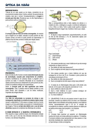 ÓPTICA DA VISÃO
Professor Marco Antonio – junho 2014
Hipermetropia
Trata-se de um caso oposto ao da miopia, consistindo de um
encurtamento do globo ocular. A retina, portanto, fica aproximada do
cristalino mais que o normal. Consequentemente, a imagem é
enviada para trás dela. Percebe-se que, no olho hipermetrope, o
ponto próximo sofre um afastamento.
A correção pode ser feita com lentes convergentes, de maneira
que a imagem de um objeto, colocado no ponto próximo do olho
humano normal, se forme no ponto próximo do hipermetrope. A
distância focal da lente corretiva é obtida pela relação abaixo:
Presbiopia
Esta anomalia do olho humano consiste numa diminuição da zona
de acomodação, causada pelo enrijecimento do cristalino.
Costuma manifestar-se em pessoas idosas e progredir com o
aumento da idade. A crescente dificuldade de se visualizarem
objetos próximos deve-se ao afastamento do ponto próximo do olho,
criando um problema análogo ao do hipermetrope.
Assim, a correção pode ser feita igualmente com lentes
convergentes. Caso o presbita sinta-se afetado também no seu
ponto remoto, será necessário o uso de lentes multifocais,
originadas das antigas bifocais.
Astigmatismo
Uma falta de uniformidade na curvatura da córnea e uma
consequente imperfeição na simetria do sistema óptico ocular
causam o astigmatismo. O olho passa a conjugar mais de um ponto
imagem a um único ponto objeto, provocando um “embaralhamento”
das imagens. Pode-se corrigir este defeito com o uso de lentes
cilíndricas capazes de compensar tais diferenças de curvatura.
O olho humano e a mAquina fotogrAfica
Pelo esquema a seguir, podemos traçar uma interessante analogia
entre o olho, que é uma das mais delicadas estruturas do corpo
humano, e as câmaras fotográficas.
Note a correspondência entre a lente objetiva da câmara e o
cristalino do olho; o diafragma e a pupila; o controle do diafragma e
a íris; o filme e a retina. Tanto o globo ocular quanto a máquina
fotográfica fornecem imagem real, invertida e menor que o objeto.
ExercIcios
1- As figuras a seguir representam, esquematicamente, um corte
do olho de três indivíduos, I, II e III, observando objetos com
acomodação visual normal.
Faça a associação:
A. ( ) Hipermetropia
B. ( ) Olho normal
C. ( ) Miopia
2- Uma pessoa percebe que a maior distância em que ela enxerga
nitidamente um objeto é de 40 cm.
a) Que defeito de visão essa pessoa tem?
b) Qual a vergência da lente capaz de corrigir esse problema?
3- Uma pessoa percebe que a menor distância em que ela
consegue ler um livro é de 75 cm. Considere o ponto próximo de
uma pessoa normal igual a 25 cm.
a) Que defeito de visão essa pessoa tem?
b) Qual a convergência da lente capaz corrigir esse problema?
4- A receita de um oftalmologista indica para o olho direito uma
lente de -2,5 di e para o olho esquerdo uma lente de +1,2 di.
a) Qual o defeito de visão de cada olho?
b) Qual a maior distância na qual a pessoa consegue ver
nitidamente com cada olho, sem óculos?
c) E a menor distância?
5- (Ufla-MG/PAS) O olho de uma pessoa normal é capaz de se
acomodar, variando sua distância focal, de modo a ver nitidamente
desde objetos muito afastados até aqueles situados a uma distância
mínima, aproximadamente igual a 25 cm. A variação da
convergência do cristalino, quando a pessoa observa um objeto que
se desloca entre essas duas posições, é, em dioptrias:
a)10 b) 1,5 c) 4,0
d) 3,0 e) 25
6- (Vunesp) Após examinar um paciente, um oftalmologista
receitou-lhe óculos com lentes esféricas de vergência -1,5 dioptrias.
O provável problema visual apresentado por essa pessoa e o tipo
das lentes receitadas são, respectivamente:
a) hipermetropia e lentes convergentes.
 