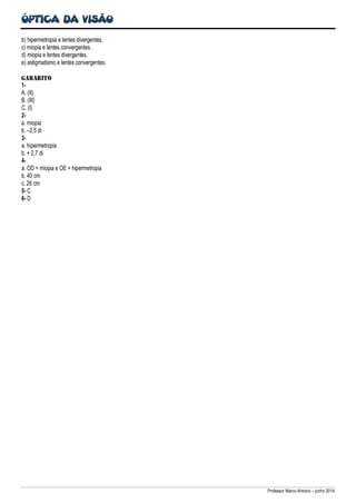 ÓPTICA DA VISÃO
Professor Marco Antonio – junho 2014
b) hipermetropia e lentes divergentes.
c) miopia e lentes convergentes.
d) miopia e lentes divergentes.
e) astigmatismo e lentes convergentes.
GABARITO
1-
A. (II)
B. (III)
C. (I)
2-
a. miopia
b. –2,5 di
3-
a. hipermetropia
b. + 2,7 di
4-
a. OD = miopia e OE = hipermetropia
b. 40 cm
c. 26 cm
5- C
6- D
 