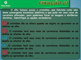 O olho humano possui o cristalino, que funciona como uma
lente convergente biconvexa simétrica e que pode ter seus raios de
curvatura alterados, para podermos focar as imagens a distâncias
distintas. Identifique as opções verdadeiras:
I. O cristalino não se altera quando um objeto se aproximar ou se
afastar do olho.
II. O cristalino terá seus raios de curvaturas diminuídos se um
objeto se afastar do olho.
III. O cristalino terá seus raios de curvaturas aumentados se um
objeto se afastar do olho.
IV. O cristalino terá seus raios de curvaturas diminuídos se um
objeto se aproximar do olho.
V. O cristalino terá seus raios de curvaturas aumentados se um
objeto se aproximar do olho.
 