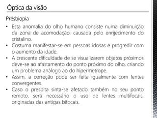 Presbiopia
• Esta anomalia do olho humano consiste numa diminuição
da zona de acomodação, causada pelo enrijecimento do
cristalino.
• Costuma manifestar-se em pessoas idosas e progredir com
o aumento da idade.
• A crescente dificuldade de se visualizarem objetos próximos
deve-se ao afastamento do ponto próximo do olho, criando
um problema análogo ao do hipermetrope.
• Assim, a correção pode ser feita igualmente com lentes
convergentes.
• Caso o presbita sinta-se afetado também no seu ponto
remoto, será necessário o uso de lentes multifocais,
originadas das antigas bifocais.
Óptica da visão
 