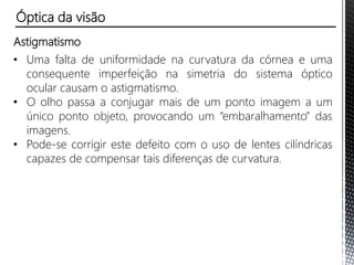 Astigmatismo
• Uma falta de uniformidade na curvatura da córnea e uma
consequente imperfeição na simetria do sistema óptico
ocular causam o astigmatismo.
Óptica da visão
 