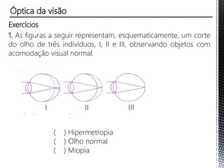Astigmatismo
• Pode-se corrigir este defeito com o uso de lentes cilíndricas
capazes de compensar tais diferenças de curvatura.
Óptica da visão
 