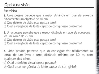 O olho humano e a máquina fotográfica
Pelo esquema a seguir, podemos traçar uma interessante analogia
entre o olho, que é uma das mais delicadas estruturas do corpo
humano, e as câmaras fotográficas.
Note a correspondência entre a lente objetiva da câmara e o
cristalino do olho; o diafragma e a pupila; o controle do diafragma e
a íris; o filme e a retina. Tanto o globo ocular quanto a máquina
fotográfica fornecem imagem real, invertida e menor que o objeto.
Óptica da visão
 