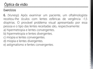 Exercícios
2. Uma pessoa percebe que a maior distância em que ela enxerga
nitidamente um objeto é de 40 cm.
a) Que defeito de visão essa pessoa tem?
b) Qual a vergência da lente capaz de corrigir esse problema?
3. Uma pessoa percebe que a menor distância em que ela consegue
ler um livro é de 75 cm.
a) Que defeito de visão essa pessoa tem?
b) Qual a vergência da lente capaz de corrigir esse problema?
4. Uma pessoa percebe que só consegue ver nitidamente as
letras de um livro a uma distância mínima de 1,0 m, com
qualquer dos olhos.
a) Qual o defeito visual dessa pessoa?
b) Qual a convergência da lente capaz de corrigi-lo?
Óptica da visão
 