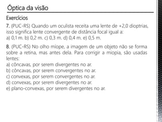 Exercícios
5. A receita de um oftalmologista indica para o olho direito uma lente
de -2,5 di e para o olho esquerdo uma lente de +1,2 di.
a) Qual o defeito de visão de cada olho?
b) Qual a maior distância na qual a pessoa consegue ver nitidamente
com cada olho, sem óculos?
c) E a menor distância?
Óptica da visão
 
