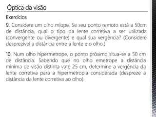 Exercícios
6. (Vunesp) Após examinar um paciente, um oftalmologista
receitou-lhe óculos com lentes esféricas de vergência -1,5
dioptrias. O provável problema visual apresentado por essa
pessoa e o tipo das lentes receitadas são, respectivamente:
a) hipermetropia e lentes convergentes.
b) hipermetropia e lentes divergentes.
c) miopia e lentes convergentes.
d) miopia e lentes divergentes.
e) astigmatismo e lentes convergentes.
Óptica da visão
 
