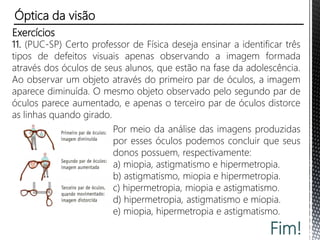 Exercícios
7. (PUC-RS) Quando um oculista receita uma lente de +2,0 dioptrias,
isso significa lente convergente de distância focal igual a:
a) 0,1 m. b) 0,2 m. c) 0,3 m. d) 0,4 m. e) 0,5 m.
8. (PUC-RS) No olho míope, a imagem de um objeto não se forma
sobre a retina, mas antes dela. Para corrigir a miopia, são usadas
lentes:
a) côncavas, por serem divergentes no ar.
b) côncavas, por serem convergentes no ar.
c) convexas, por serem convergentes no ar.
d) convexas, por serem divergentes no ar.
e) plano-convexas, por serem divergentes no ar.
Óptica da visão
 