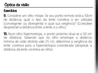 Exercícios
9. Considere um olho míope. Se seu ponto remoto está a 50cm
de distância, qual o tipo da lente corretiva a ser utilizada
(convergente ou divergente) e qual sua vergência? (Considere
desprezível a distância entre a lente e o olho.)
10. Num olho hipermetrope, o ponto próximo situa-se a 50 cm
de distância. Sabendo que no olho emetrope a distância
mínima de visão distinta vate 25 cm, determine a vergência da
lente corretiva para a hipermetropia considerada (despreze a
distância da lente corretiva ao olho).
Óptica da visão
 