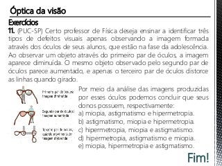 Fim!
Exercícios
11. (PUC-SP) Certo professor de Física deseja ensinar a identificar três
tipos de defeitos visuais apenas observando a imagem formada
através dos óculos de seus alunos, que estão na fase da adolescência.
Ao observar um objeto através do primeiro par de óculos, a imagem
aparece diminuída. O mesmo objeto observado pelo segundo par de
óculos parece aumentado, e apenas o terceiro par de óculos distorce
as linhas quando girado.
Por meio da análise das imagens produzidas
por esses óculos podemos concluir que seus
donos possuem, respectivamente:
a) miopia, astigmatismo e hipermetropia.
b) astigmatismo, miopia e hipermetropia.
c) hipermetropia, miopia e astigmatismo.
d) hipermetropia, astigmatismo e miopia.
e) miopia, hipermetropia e astigmatismo.
Óptica da visão
 