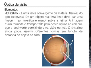 Elementos
•Cristalino - é uma lente convergente de material flexível, do
tipo biconvexa. De um objeto real esta lente deve dar uma
imagem real invertida e menor sobre a retina. A imagem
assim formada e transportada pelo nervo óptico ao cérebro,
que a desinverte permitindo uma visão normal. O cristalino
ainda pode assumir diferentes formas em função da
distância do objeto ao olho.
Óptica da visão
 