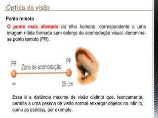 Ponto remoto
O ponto mais afastado do olho humano, correspondente a
uma imagem nítida formada sem esforço de acomodação
visual, denomina-se ponto remoto (PR).
Essa é a distância máxima de visão distinta que,
teoricamente, permite a urna pessoa de visão normal
enxergar objetos no infinito, como as estrelas, por exemplo.
Óptica da visão
 