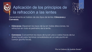 Aplicación de los principios de
la refracción a las lentes
Generalmente se hablan de dos tipos de lentes: Cóncavos y
Convexos.
 Cóncavos: Dispersan los rayos de luz en todas direcciones, los
refractan en todo el perímetro de la lente.
 Convexos: Concentran los rayos de luz en uno o varios haces de luz
(línea focal) para terminar consolidados en un solo punto en
común (punto focal).
“Por la Cultura a la Justicia Social.”
 