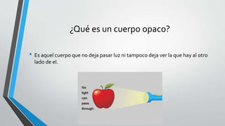 ¿Qué es un cuerpo opaco?
• Es aquel cuerpo que no deja pasar luz ni tampoco deja ver la que hay al otro
lado de el.
 